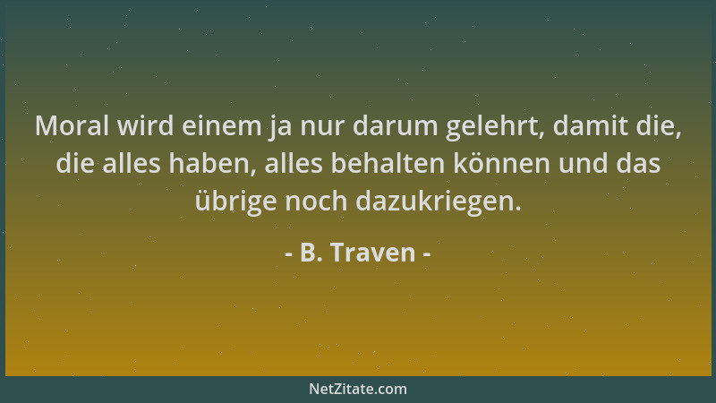 B. Traven - Moral wird einem ja nur darum gelehrt, damit die, die alles haben, alles behalten können und das übrige noch da...