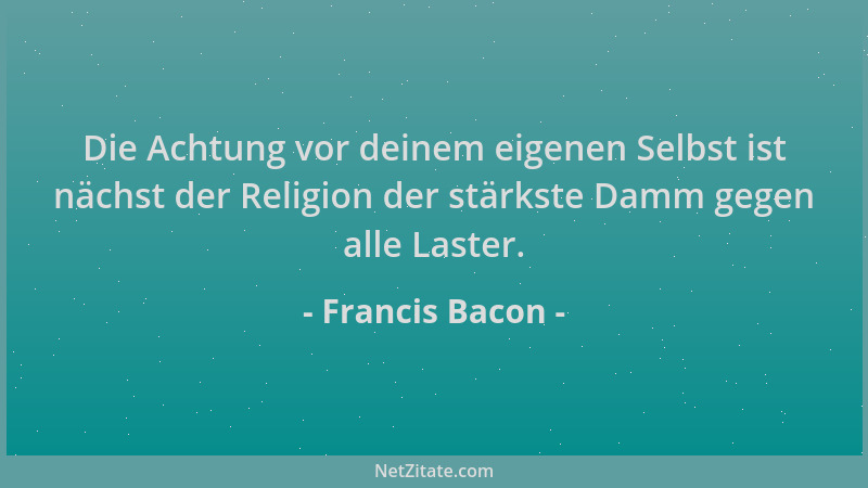Francis Bacon - Die Achtung vor deinem eigenen Selbst ist nächst der Religion der stärkste Damm gegen alle Laster....