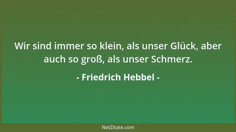 Friedrich Hebbel - Wir sind immer so klein, als unser Glück, aber auch so groß, als unser Schmerz....