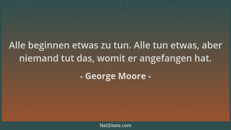 George Moore - Alle beginnen etwas zu tun. Alle tun etwas, aber niemand tut das, womit er angefangen hat....