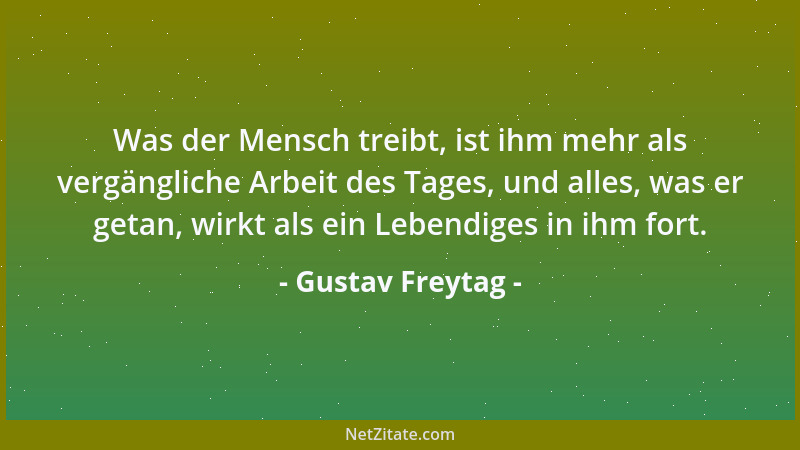 Gustav Freytag - Was der Mensch treibt, ist ihm mehr als vergängliche Arbeit des Tages, und alles, was er getan, wirkt als...
