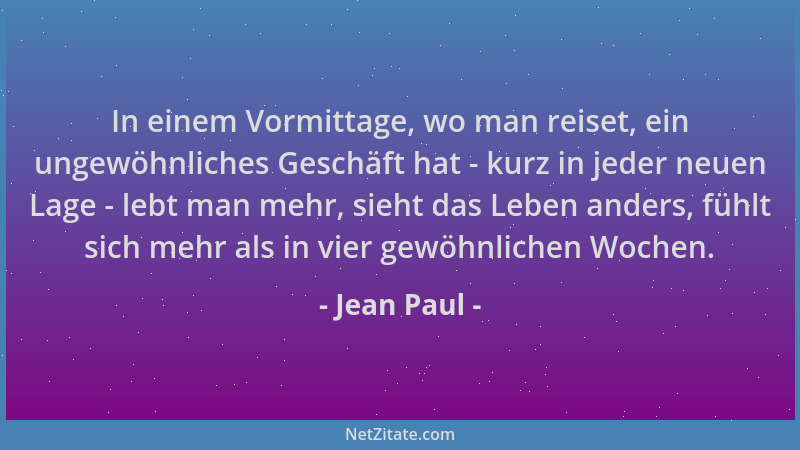 Jean Paul - In einem Vormittage, wo man reiset, ein ungewöhnliches Geschäft hat - kurz in jeder neuen Lage - lebt man mehr,...