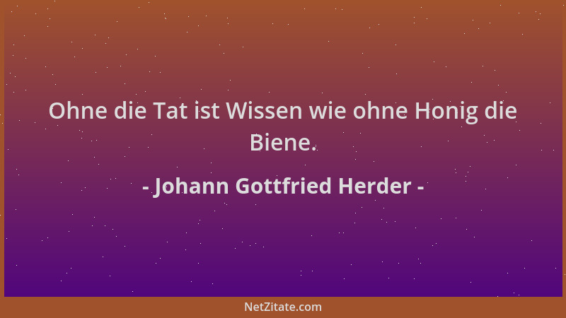 Johann Gottfried Herder - Ohne die Tat ist Wissen wie ohne Honig die Biene....