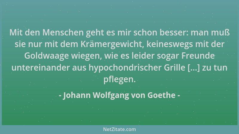 Johann Wolfgang von Goethe - Mit den Menschen geht es mir schon besser: man muß sie nur mit dem Krämergewicht, keineswegs m...