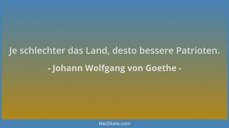 Johann Wolfgang von Goethe - Je schlechter das Land, desto bessere Patrioten....