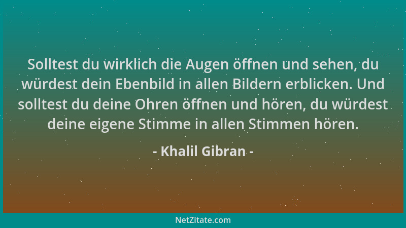 Khalil Gibran - Solltest du wirklich die Augen öffnen und sehen, du würdest dein Ebenbild in allen Bildern erblicken. Und s...
