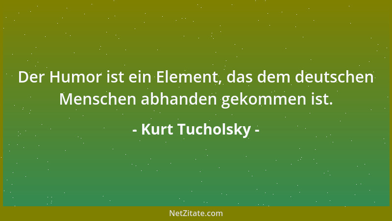 Kurt Tucholsky - Der Humor ist ein Element, das dem deutschen Menschen abhanden gekommen ist....
