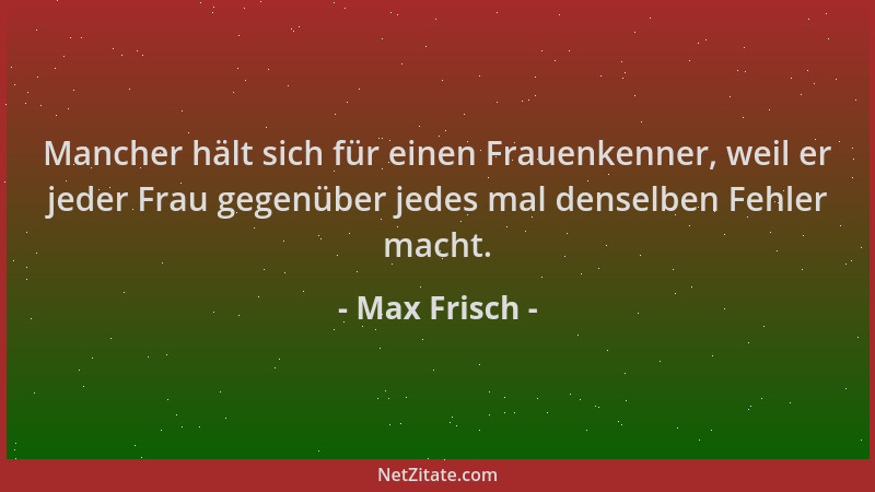 Max Frisch - Mancher hält sich für einen Frauenkenner, weil er jeder Frau gegenüber jedes mal denselben Fehler macht....