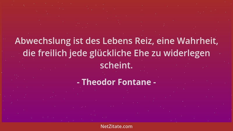 Theodor Fontane - Abwechslung ist des Lebens Reiz, eine Wahrheit, die freilich jede glückliche Ehe zu widerlegen scheint....