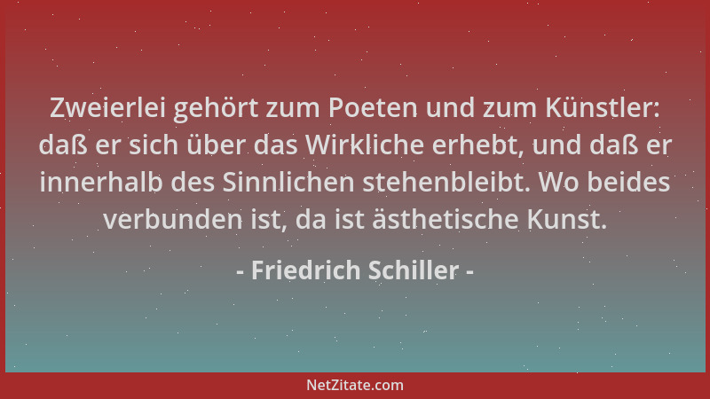 Friedrich Schiller - Zweierlei gehört zum Poeten und zum Künstler: daß er sich über das Wirkliche erhebt, und daß er innerh...