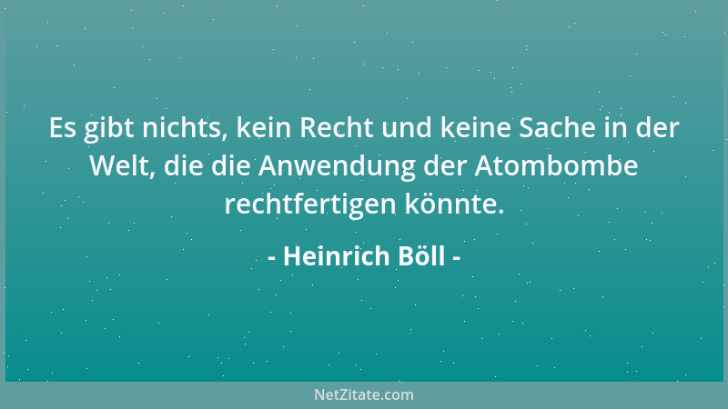 Heinrich Böll - Es gibt nichts, kein Recht und keine Sache in der Welt, die die Anwendung der Atombombe rechtfertigen könnt...