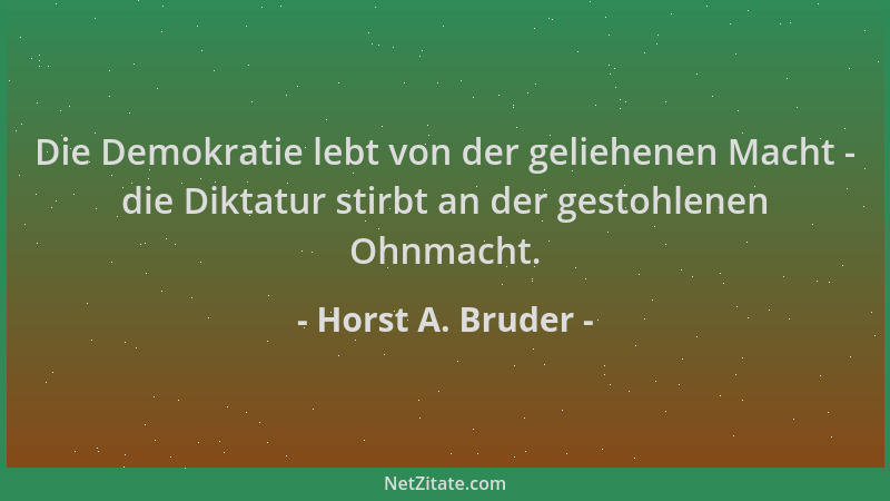 Horst A. Bruder - Die Demokratie lebt von der geliehenen Macht - die Diktatur stirbt an der gestohlenen Ohnmacht....