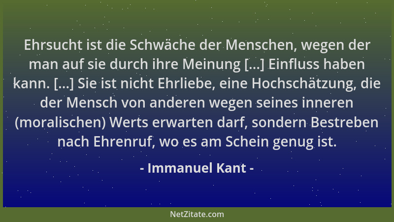 Immanuel Kant - Ehrsucht ist die Schwäche der Menschen, wegen der man auf sie durch ihre Meinung [...] Einfluss haben kann....