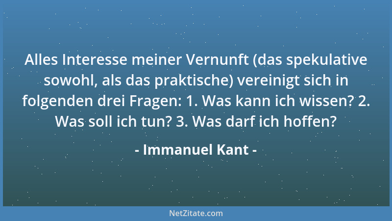 Immanuel Kant - Alles Interesse meiner Vernunft (das spekulative sowohl, als das praktische) vereinigt sich in folgenden dr...