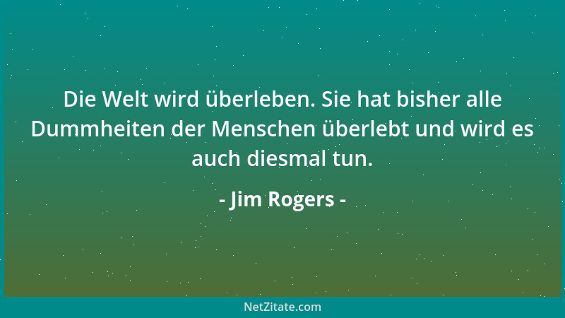 Jim Rogers - Die Welt wird überleben. Sie hat bisher alle Dummheiten der Menschen überlebt und wird es auch diesmal tun....