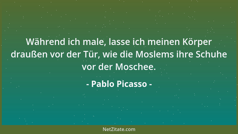 Pablo Picasso - Während ich male, lasse ich meinen Körper draußen vor der Tür, wie die Moslems ihre Schuhe vor der Moschee....