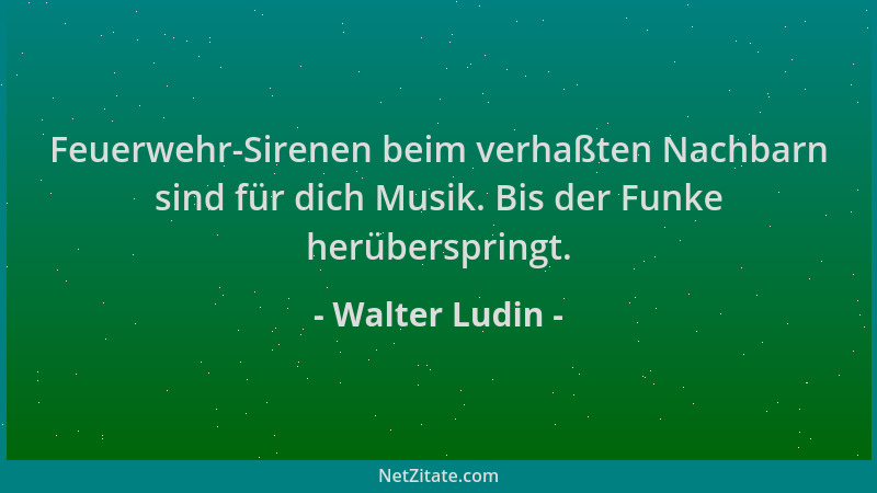 Walter Ludin - Feuerwehr-Sirenen beim verhaßten Nachbarn sind für dich Musik. Bis der Funke herüberspringt....
