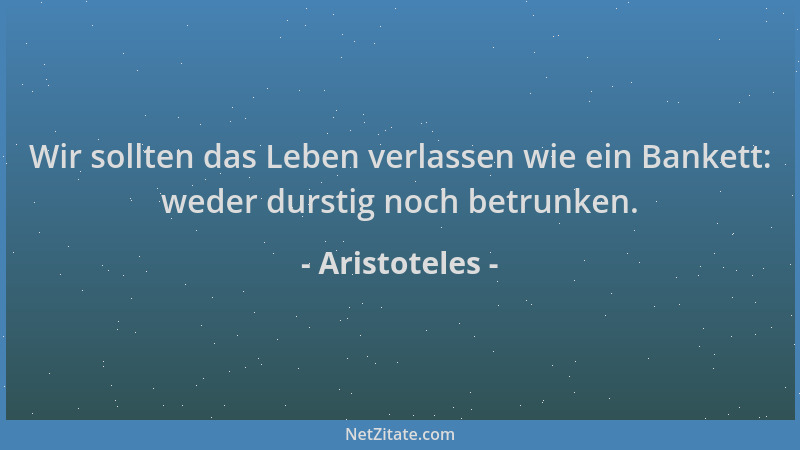 Aristoteles - Wir sollten das Leben verlassen wie ein Bankett: weder durstig noch betrunken....
