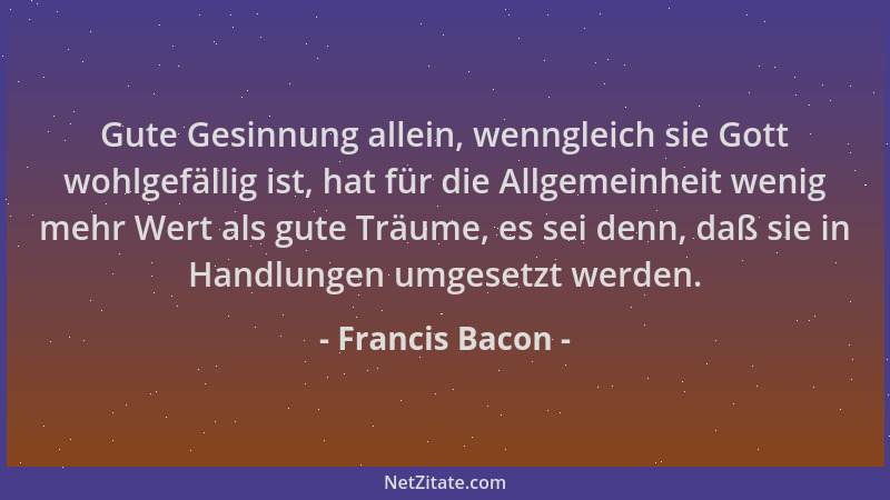 Francis Bacon - Gute Gesinnung allein, wenngleich sie Gott wohlgefällig ist, hat für die Allgemeinheit wenig mehr Wert als...