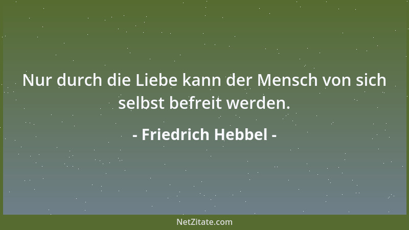 Friedrich Hebbel - Nur durch die Liebe kann der Mensch von sich selbst befreit werden....