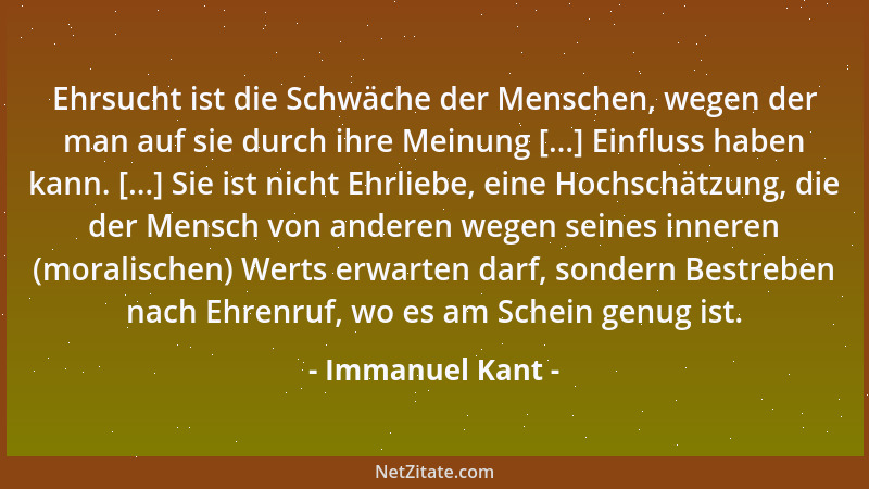 Immanuel Kant - Ehrsucht ist die Schwäche der Menschen, wegen der man auf sie durch ihre Meinung [...] Einfluss haben kann....
