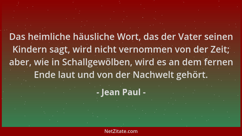 Jean Paul - Das heimliche häusliche Wort, das der Vater seinen Kindern sagt, wird nicht vernommen von der Zeit; aber, wie i...