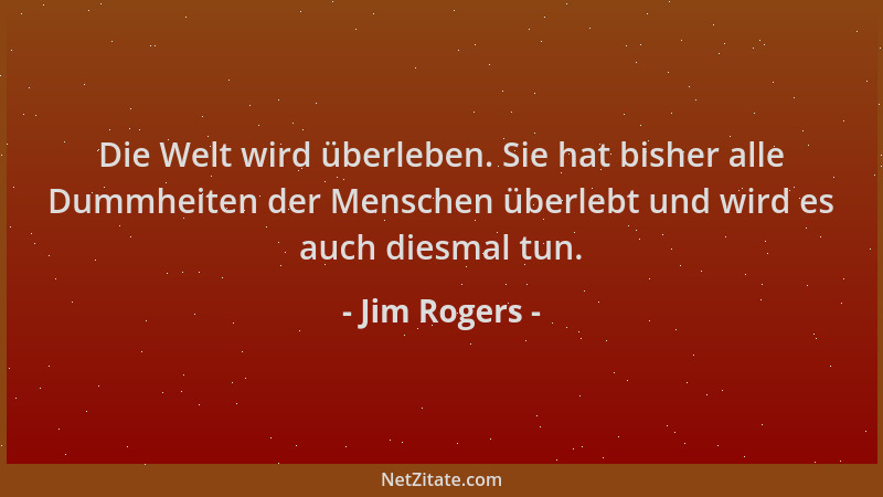 Jim Rogers - Die Welt wird überleben. Sie hat bisher alle Dummheiten der Menschen überlebt und wird es auch diesmal tun....