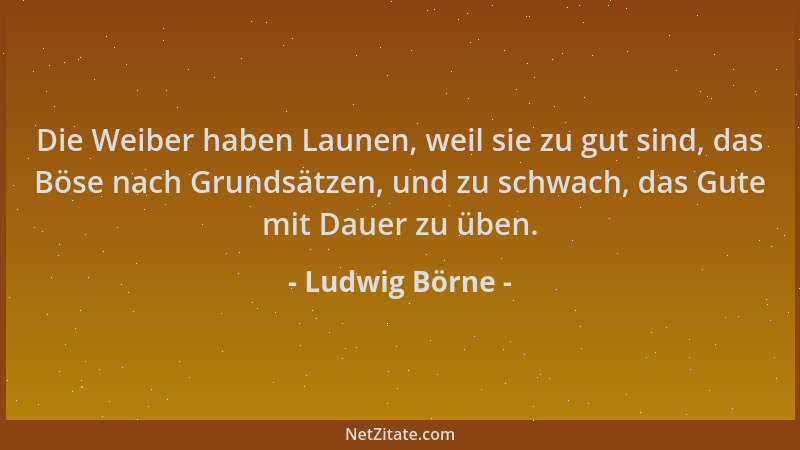 Ludwig Börne - Die Weiber haben Launen, weil sie zu gut sind, das Böse nach Grundsätzen, und zu schwach, das Gute mit Dauer...