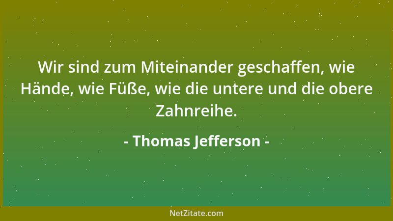 Thomas Jefferson - Wir sind zum Miteinander geschaffen, wie Hände, wie Füße, wie die untere und die obere Zahnreihe....