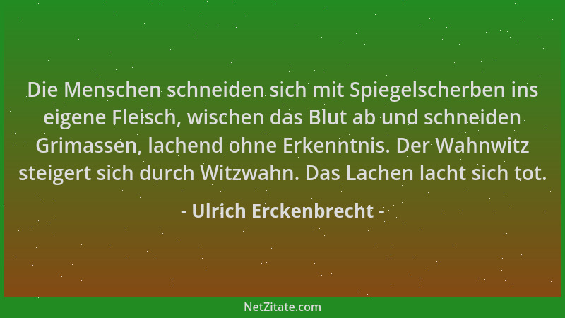 Ulrich Erckenbrecht - Die Menschen schneiden sich mit Spiegelscherben ins eigene Fleisch, wischen das Blut ab und schneiden...