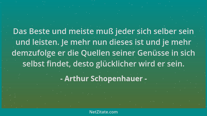 Arthur Schopenhauer - Das Beste und meiste muß jeder sich selber sein und leisten. Je mehr nun dieses ist und je mehr demzu...