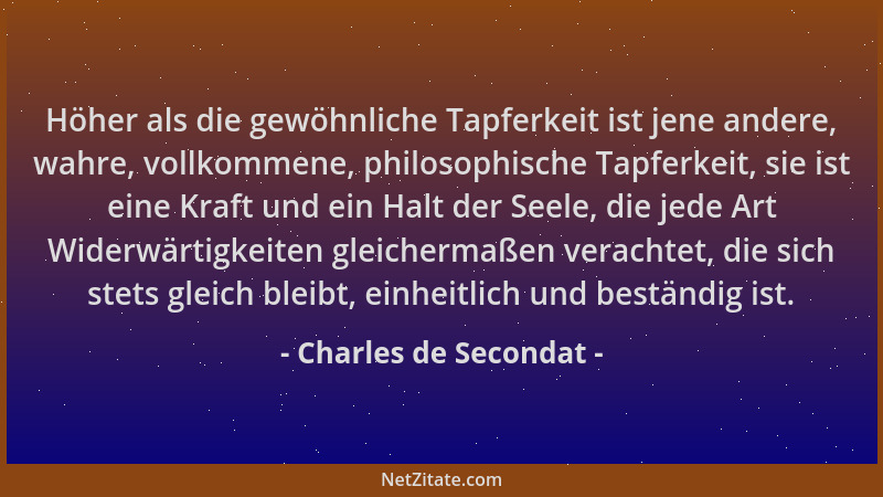 Charles de Secondat - Höher als die gewöhnliche Tapferkeit ist jene andere, wahre, vollkommene, philosophische Tapferkeit,...