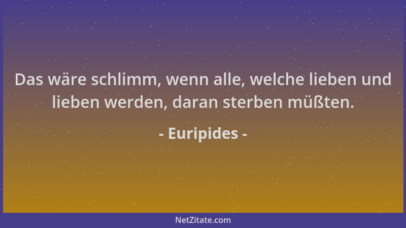 Euripides - Das wäre schlimm, wenn alle, welche lieben und lieben werden, daran sterben müßten....