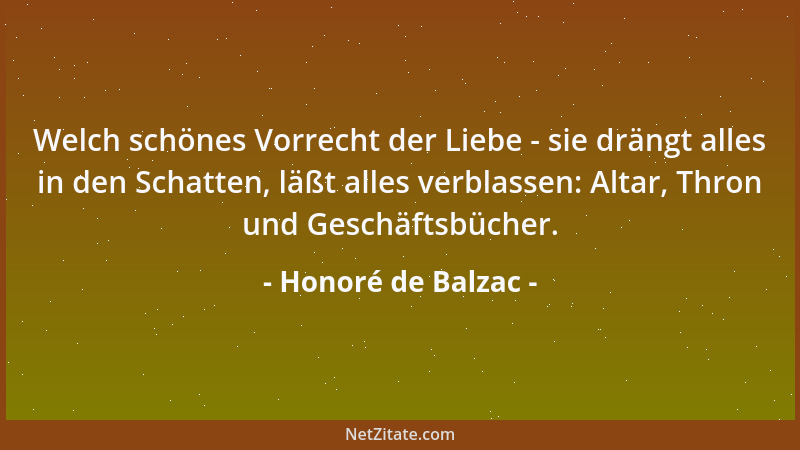 Honoré de Balzac - Welch schönes Vorrecht der Liebe - sie drängt alles in den Schatten, läßt alles verblassen: Altar, Thron...