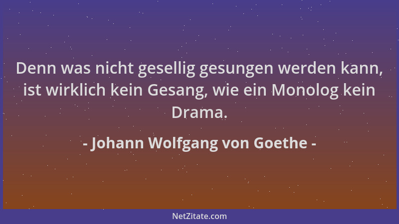 Johann Wolfgang von Goethe - Denn was nicht gesellig gesungen werden kann, ist wirklich kein Gesang, wie ein Monolog kein D...