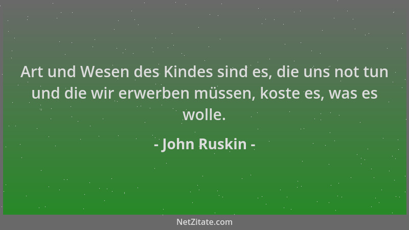 John Ruskin - Art und Wesen des Kindes sind es, die uns not tun und die wir erwerben müssen, koste es, was es wolle....