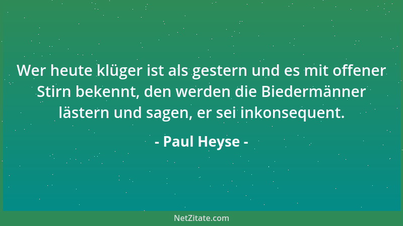 Paul Heyse - Wer heute klüger ist als gestern und es mit offener Stirn bekennt, den werden die Biedermänner lästern und sag...