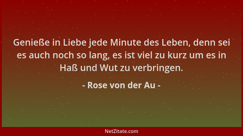 Rose von der Au - Genieße in Liebe jede Minute des Leben, denn sei es auch noch so lang, es ist viel zu kurz um es in Haß u...