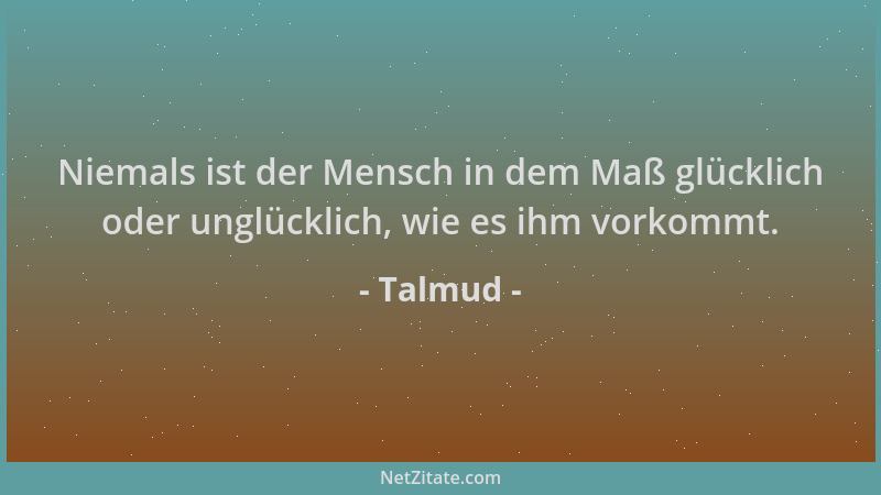 Talmud - Niemals ist der Mensch in dem Maß glücklich oder unglücklich, wie es ihm vorkommt....