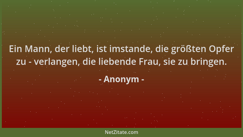 Anonym - Ein Mann, der liebt, ist imstande, die größten Opfer zu - verlangen, die liebende Frau, sie zu bringen....