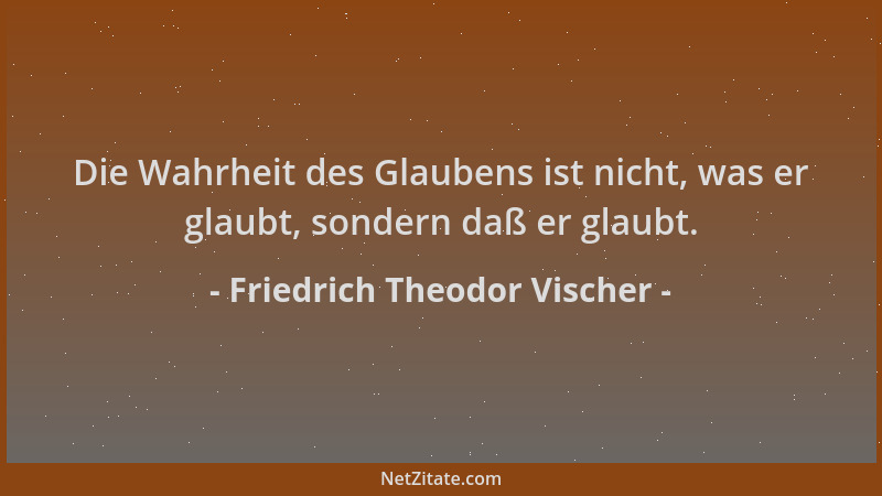 Friedrich Theodor Vischer - Die Wahrheit des Glaubens ist nicht, was er glaubt, sondern daß er glaubt....