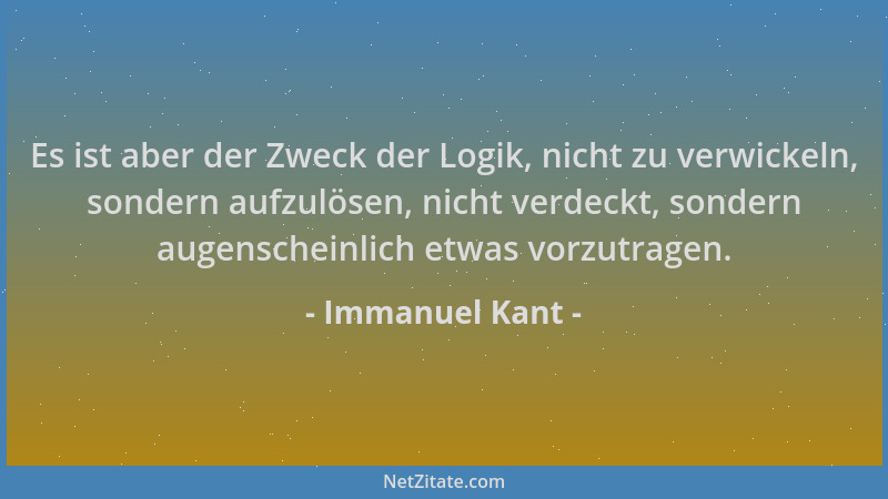 Immanuel Kant - Es ist aber der Zweck der Logik, nicht zu verwickeln, sondern aufzulösen, nicht verdeckt, sondern augensche...
