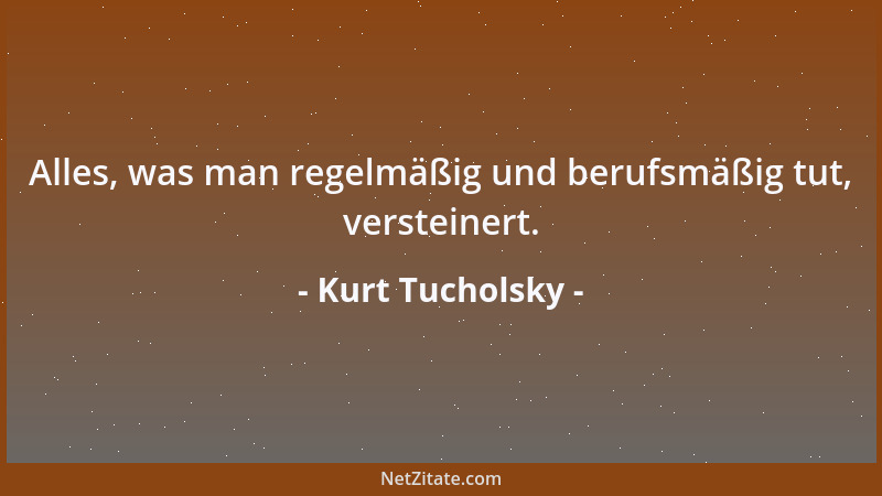 Kurt Tucholsky - Alles, was man regelmäßig und berufsmäßig tut, versteinert....