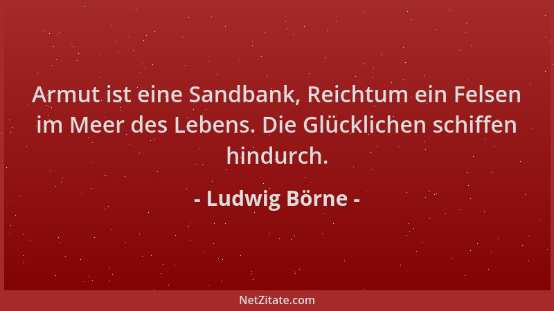Ludwig Börne - Armut ist eine Sandbank, Reichtum ein Felsen im Meer des Lebens. Die Glücklichen schiffen hindurch....