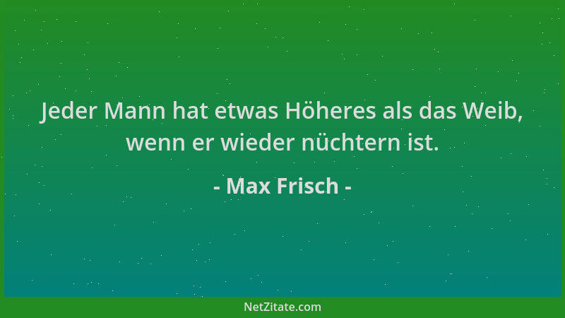 Max Frisch - Jeder Mann hat etwas Höheres als das Weib, wenn er wieder nüchtern ist....