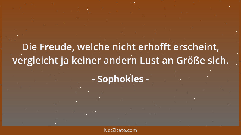 Sophokles - Die Freude, welche nicht erhofft erscheint, vergleicht ja keiner andern Lust an Größe sich....