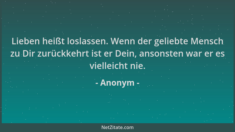 Anonym - Lieben heißt loslassen. Wenn der geliebte Mensch zu Dir zurückkehrt ist er Dein, ansonsten war er es vielleicht ni...