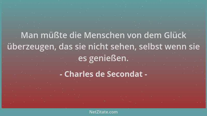 Charles de Secondat - Man müßte die Menschen von dem Glück überzeugen, das sie nicht sehen, selbst wenn sie es genießen....