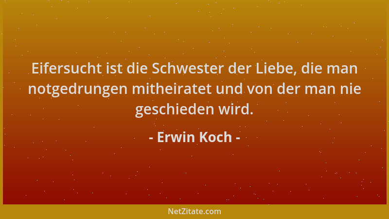 Erwin Koch - Eifersucht ist die Schwester der Liebe, die man notgedrungen mitheiratet und von der man nie geschieden wird....
