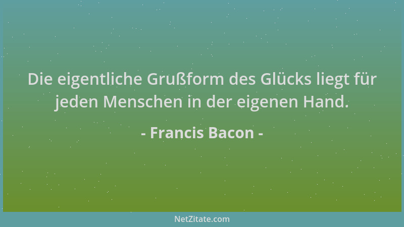 Francis Bacon - Die eigentliche Grußform des Glücks liegt für jeden Menschen in der eigenen Hand....